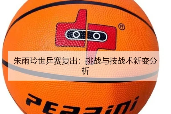 朱雨玲世乒赛复出：挑战与技战术新变分析